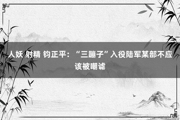 人妖 射精 钧正平：“三蹦子”入役陆军某部不应该被嘲谑
