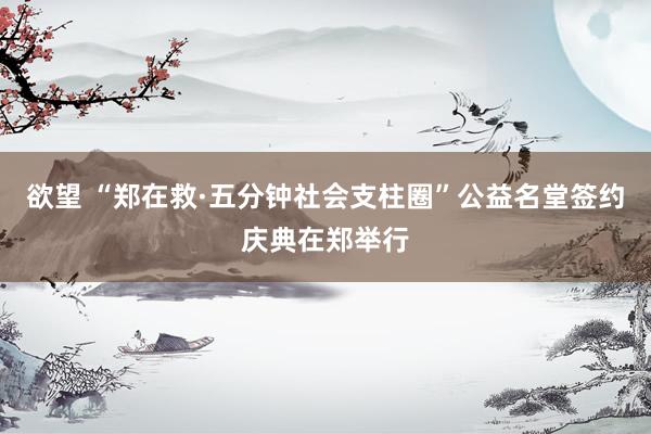 欲望 “郑在救·五分钟社会支柱圈”公益名堂签约庆典在郑举行