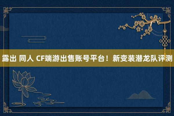 露出 同人 CF端游出售账号平台！新变装潜龙队评测