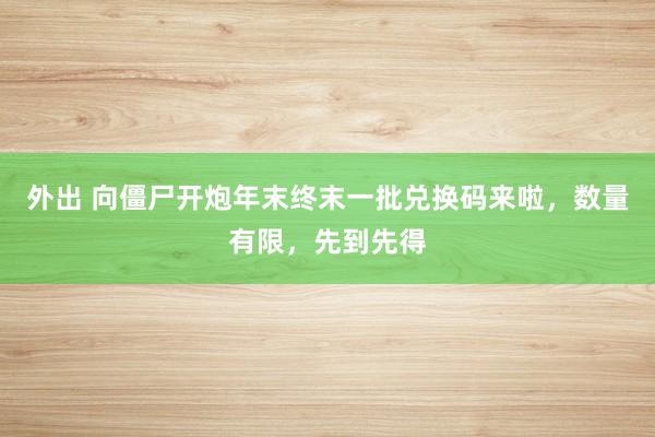 外出 向僵尸开炮年末终末一批兑换码来啦，数量有限，先到先得