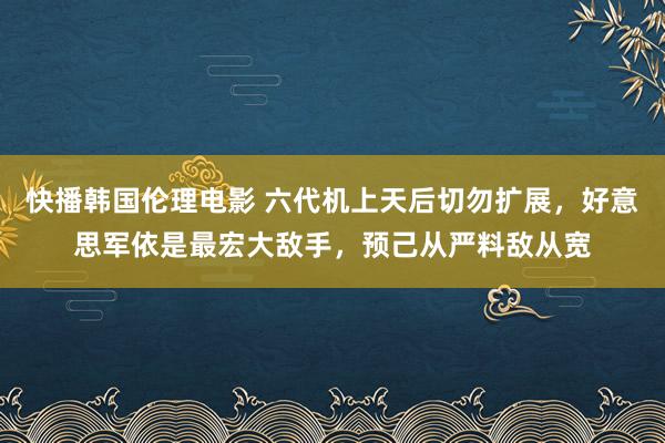 快播韩国伦理电影 六代机上天后切勿扩展，好意思军依是最宏大敌手，预己从严料敌从宽
