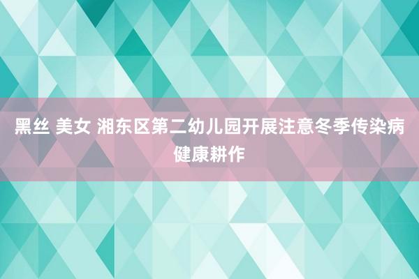 黑丝 美女 湘东区第二幼儿园开展注意冬季传染病健康耕作