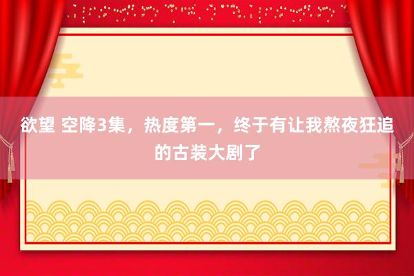 欲望 空降3集，热度第一，终于有让我熬夜狂追的古装大剧了