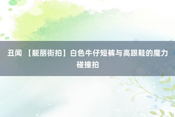 丑闻 【靓丽街拍】白色牛仔短裤与高跟鞋的魔力碰撞拍