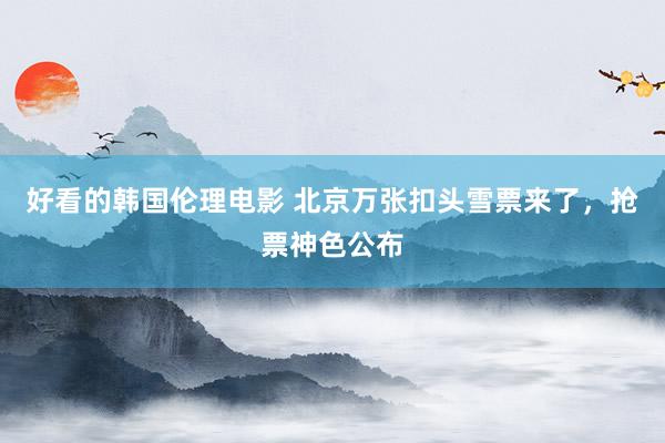好看的韩国伦理电影 北京万张扣头雪票来了，抢票神色公布