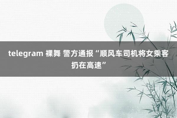 telegram 裸舞 警方通报“顺风车司机将女乘客扔在高速”