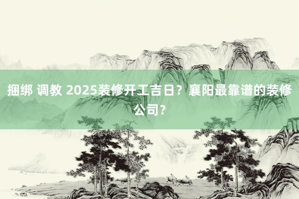 捆绑 调教 2025装修开工吉日？襄阳最靠谱的装修公司？