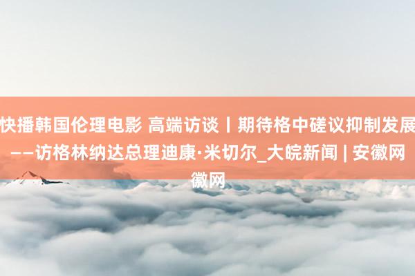 快播韩国伦理电影 高端访谈丨期待格中磋议抑制发展——访格林纳达总理迪康·米切尔_大皖新闻 | 安徽网