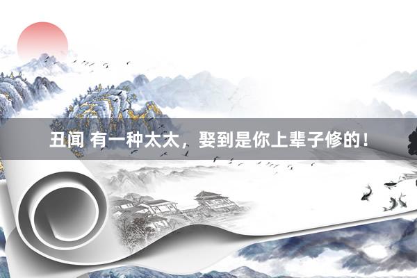 丑闻 有一种太太，娶到是你上辈子修的！