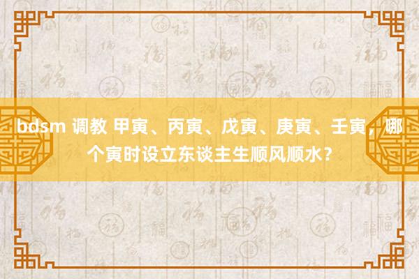 bdsm 调教 甲寅、丙寅、戊寅、庚寅、壬寅，哪个寅时设立东谈主生顺风顺水？