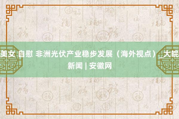 美女 自慰 非洲光伏产业稳步发展（海外视点）_大皖新闻 | 安徽网