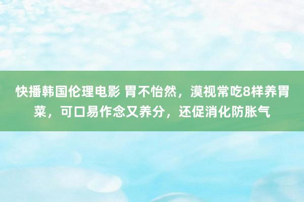 快播韩国伦理电影 胃不怡然，漠视常吃8样养胃菜，可口易作念又养分，还促消化防胀气