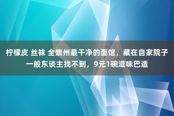柠檬皮 丝袜 全崇州最干净的面馆，藏在自家院子一般东谈主找不到，9元1碗滋味巴适