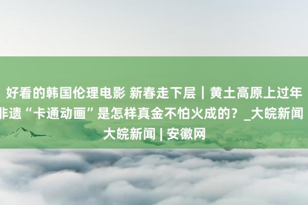 好看的韩国伦理电影 新春走下层｜黄土高原上过年必看的非遗“卡通动画”是怎样真金不怕火成的？_大皖新闻 | 安徽网