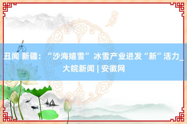 丑闻 新疆：“沙海嬉雪” 冰雪产业迸发“新”活力_大皖新闻 | 安徽网
