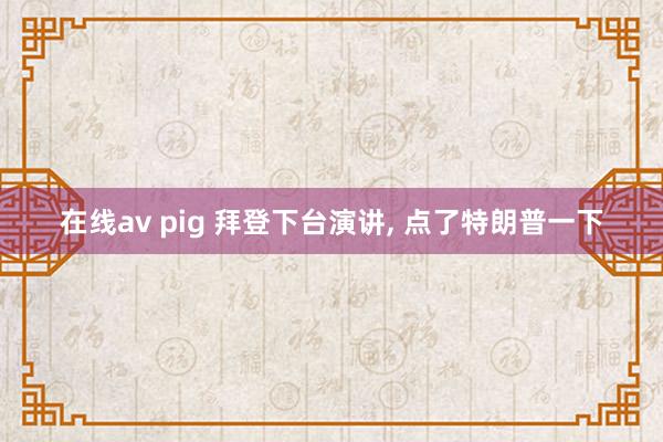 在线av pig 拜登下台演讲， 点了特朗普一下
