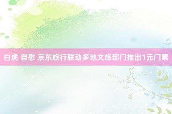 白虎 自慰 京东旅行联动多地文旅部门推出1元门票