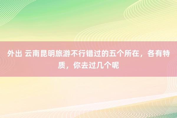 外出 云南昆明旅游不行错过的五个所在，各有特质，你去过几个呢