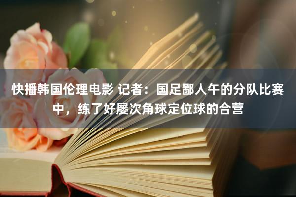快播韩国伦理电影 记者：国足鄙人午的分队比赛中，练了好屡次角球定位球的合营