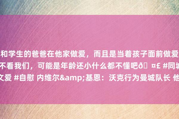 和学生的爸爸在他家做爱，而且是当着孩子面前做爱，太刺激了，孩子完全不看我们，可能是年龄还小什么都不懂吧🤣 #同城 #文爱 #自慰 内维尔&基恩：沃克行为曼城队长 他不该在球队沉重时请求离队