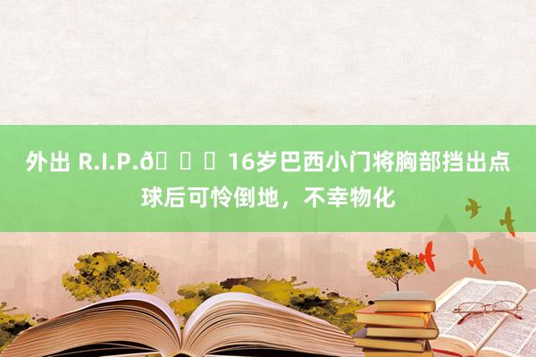 外出 R.I.P.🙏16岁巴西小门将胸部挡出点球后可怜倒地，不幸物化