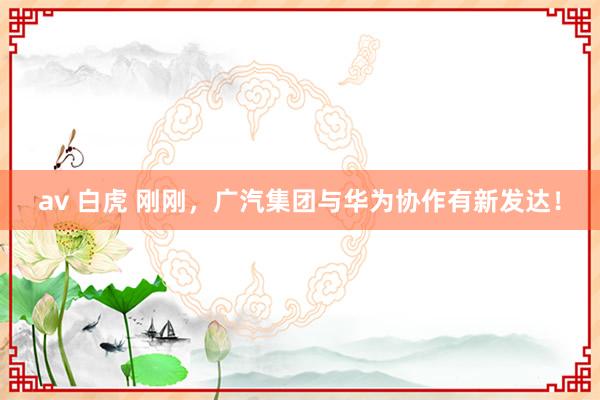 av 白虎 刚刚，广汽集团与华为协作有新发达！