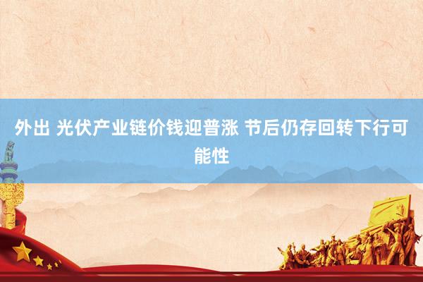 外出 光伏产业链价钱迎普涨 节后仍存回转下行可能性