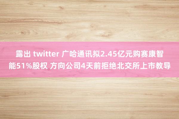 露出 twitter 广哈通讯拟2.45亿元购赛康智能51%股权 方向公司4天前拒绝北交所上市教导