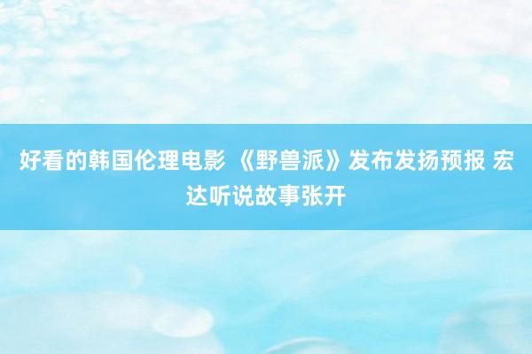好看的韩国伦理电影 《野兽派》发布发扬预报 宏达听说故事张开