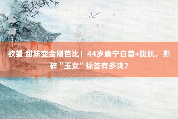 欲望 甜妹变金刚芭比！44岁唐宁白首+腹肌，撕碎“玉女”标签有多爽？