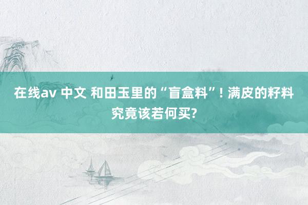 在线av 中文 和田玉里的“盲盒料”! 满皮的籽料究竟该若何买?