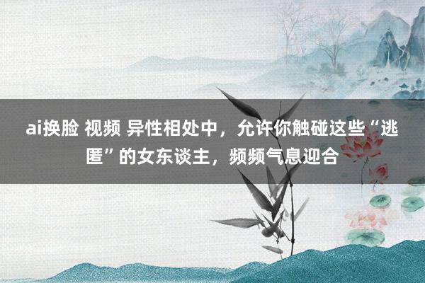 ai换脸 视频 异性相处中，允许你触碰这些“逃匿”的女东谈主，频频气息迎合