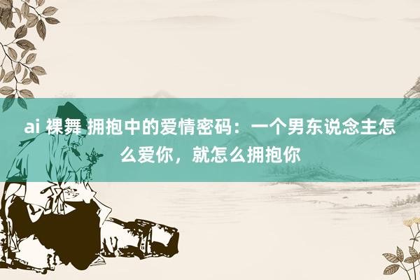 ai 裸舞 拥抱中的爱情密码：一个男东说念主怎么爱你，就怎么拥抱你
