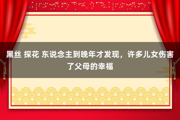 黑丝 探花 东说念主到晚年才发现，许多儿女伤害了父母的幸福