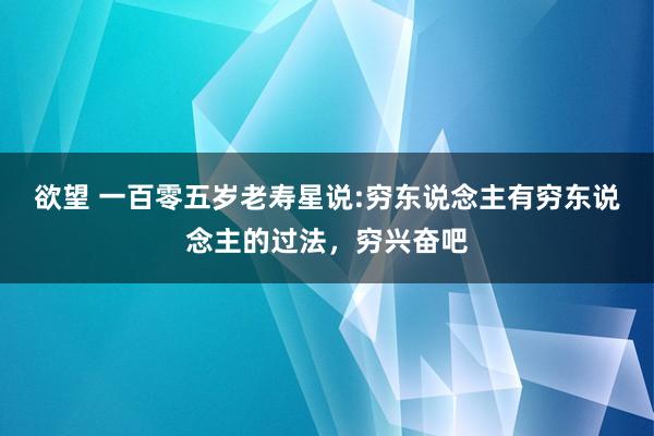 欲望 一百零五岁老寿星说:穷东说念主有穷东说念主的过法，穷兴奋吧
