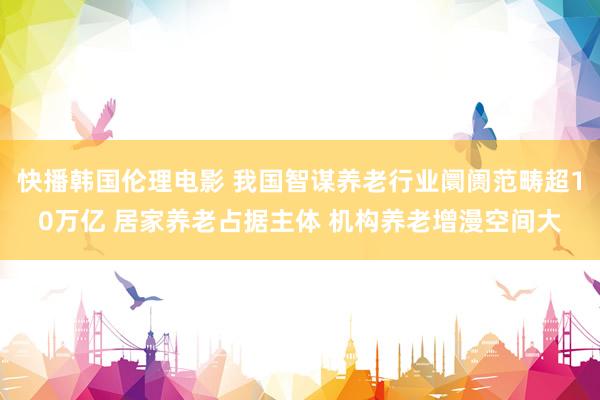 快播韩国伦理电影 我国智谋养老行业阛阓范畴超10万亿 居家养老占据主体 机构养老增漫空间大