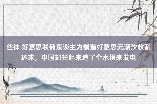 丝袜 好意思联储东谈主为制造好意思元潮汐收割环球，中国却拦起来造了个水坝来发电