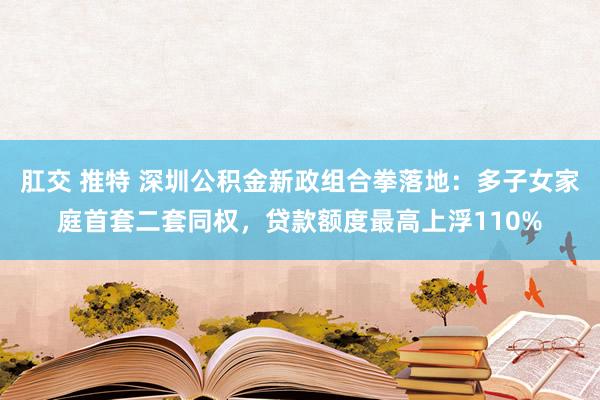 肛交 推特 深圳公积金新政组合拳落地：多子女家庭首套二套同权，贷款额度最高上浮110%