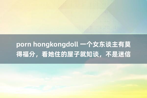 porn hongkongdoll 一个女东谈主有莫得福分，看她住的屋子就知谈，不是迷信
