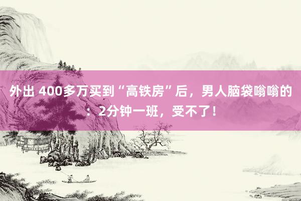 外出 400多万买到“高铁房”后，男人脑袋嗡嗡的：2分钟一班，受不了！