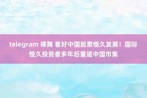 telegram 裸舞 看好中国股票恒久发展！国际恒久投资者多年后重返中国市集