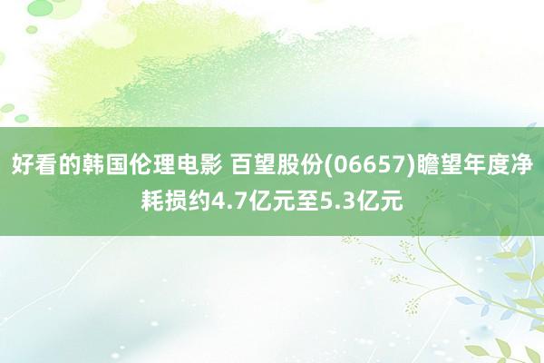 好看的韩国伦理电影 百望股份(06657)瞻望年度净耗损约4.7亿元至5.3亿元