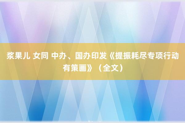 浆果儿 女同 中办、国办印发《提振耗尽专项行动有策画》（全文）