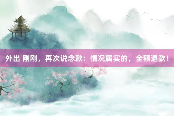 外出 刚刚，再次说念歉：情况属实的，全额退款！