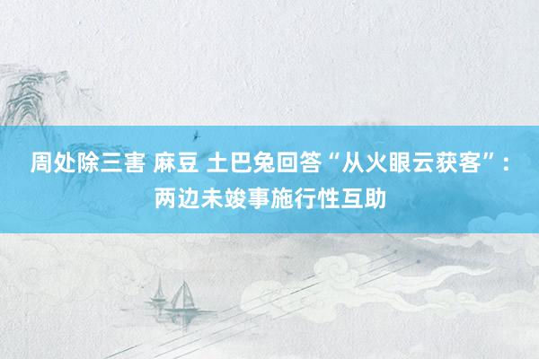 周处除三害 麻豆 土巴兔回答“从火眼云获客”：两边未竣事施行性互助