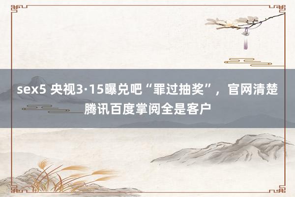 sex5 央视3·15曝兑吧“罪过抽奖”，官网清楚腾讯百度掌阅全是客户