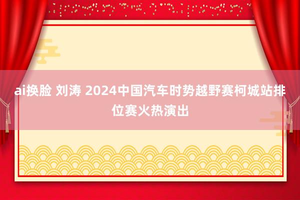 ai换脸 刘涛 2024中国汽车时势越野赛柯城站排位赛火热演出