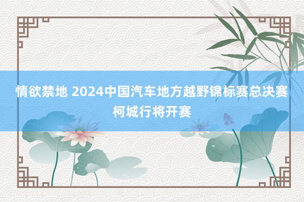 情欲禁地 2024中国汽车地方越野锦标赛总决赛柯城行将开赛