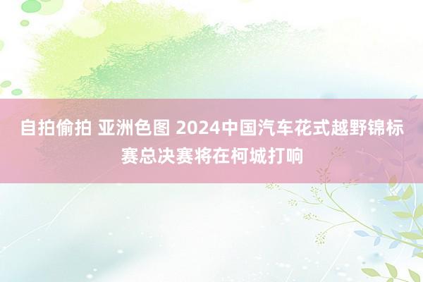 自拍偷拍 亚洲色图 2024中国汽车花式越野锦标赛总决赛将在柯城打响