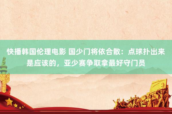 快播韩国伦理电影 国少门将依合散：点球扑出来是应该的，亚少赛争取拿最好守门员